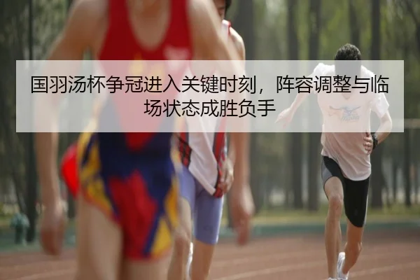 国羽汤杯争冠进入关键时刻，阵容调整与临场状态成胜负手 - Leyu